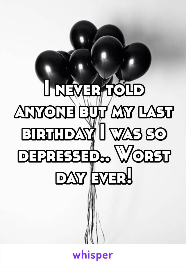 I never told anyone but my last birthday I was so depressed.. Worst day ever!