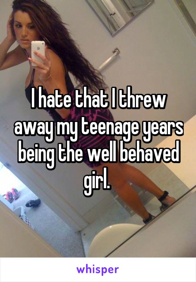 I hate that I threw away my teenage years being the well behaved girl. 