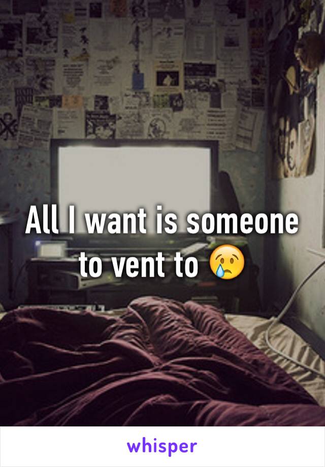 All I want is someone to vent to 😢
