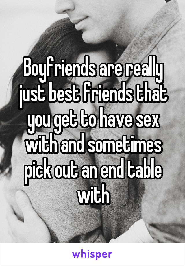 Boyfriends are really just best friends that you get to have sex with and sometimes pick out an end table with