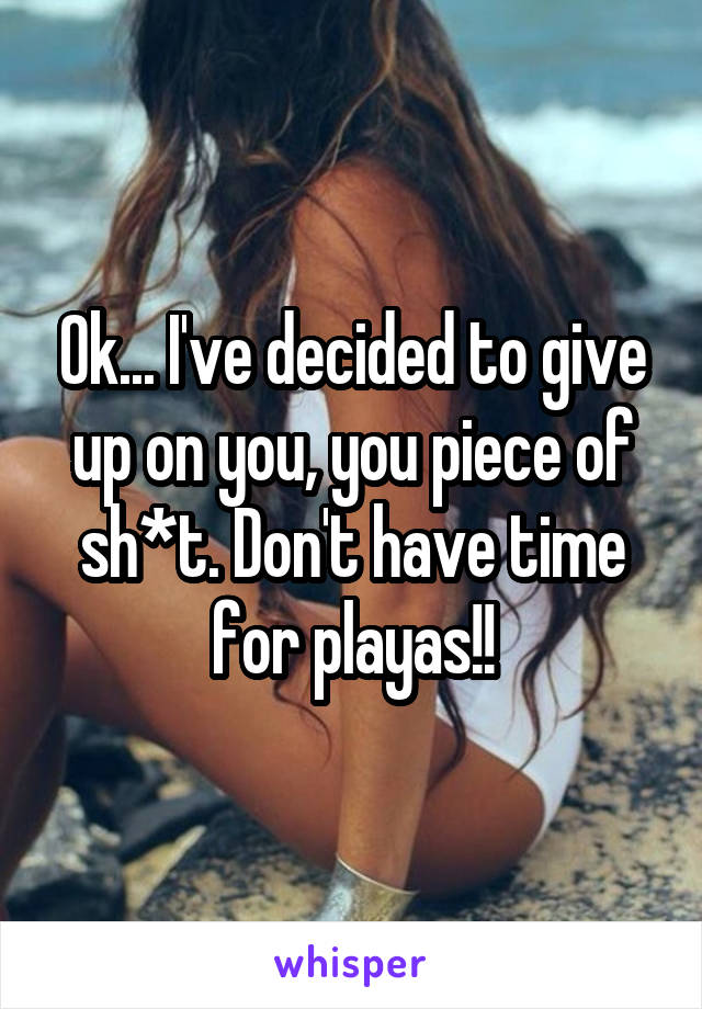Ok... I've decided to give up on you, you piece of sh*t. Don't have time for playas!!