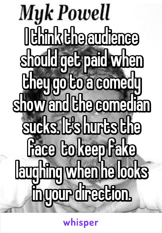 I think the audience should get paid when they go to a comedy show and the comedian sucks. It's hurts the face  to keep fake laughing when he looks in your direction.