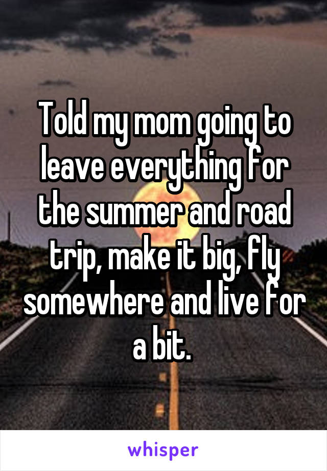 Told my mom going to leave everything for the summer and road trip, make it big, fly somewhere and live for a bit. 
