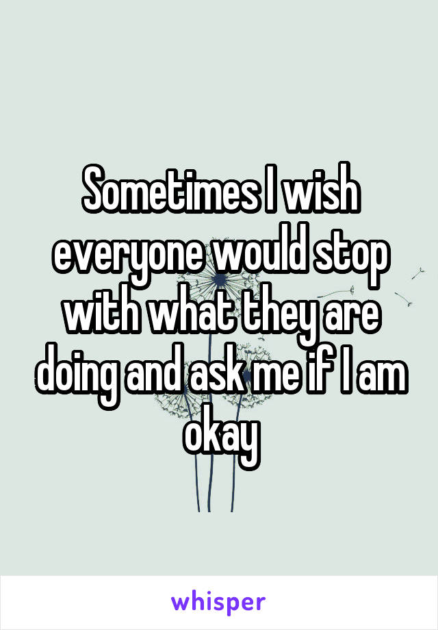Sometimes I wish everyone would stop with what they are doing and ask me if I am okay
