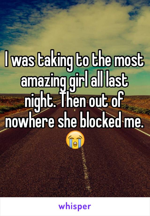 I was taking to the most amazing girl all last night. Then out of nowhere she blocked me. 
😭