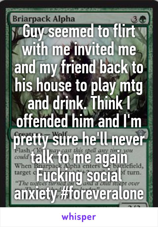 Guy seemed to flirt with me invited me and my friend back to his house to play mtg and drink. Think I offended him and I'm pretty sure he'll never talk to me again
Fucking social anxiety #foreveralone