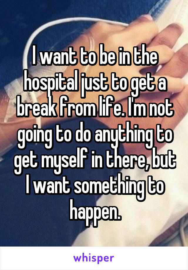 I want to be in the hospital just to get a break from life. I'm not going to do anything to get myself in there, but I want something to happen.