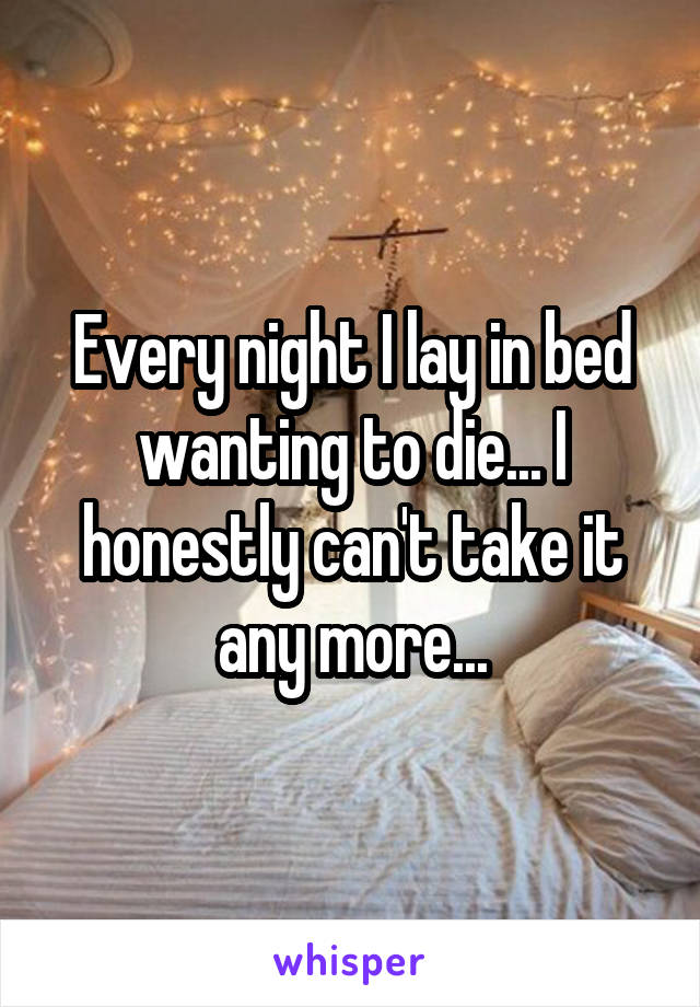 Every night I lay in bed wanting to die... I honestly can't take it any more...