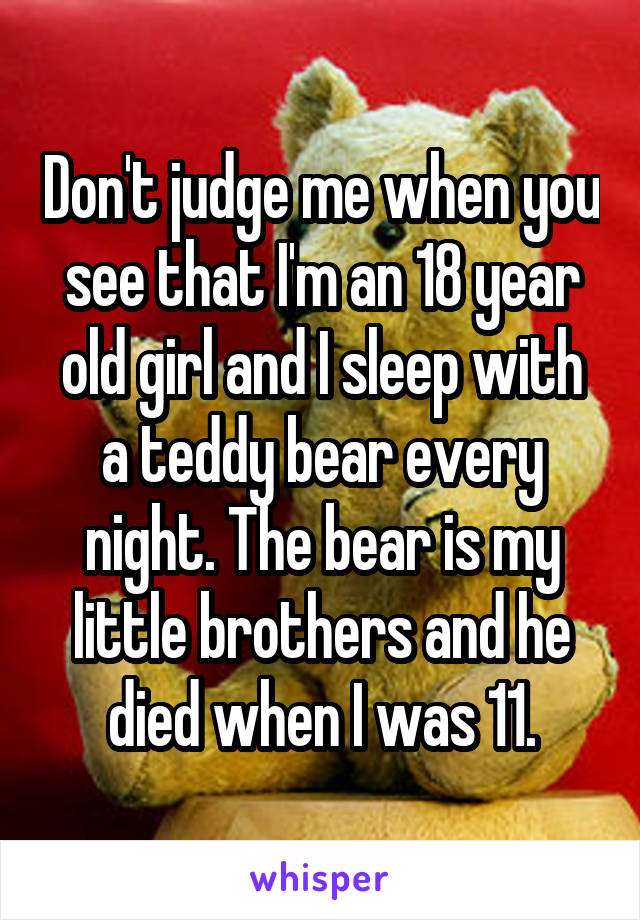 Don't judge me when you see that I'm an 18 year old girl and I sleep with a teddy bear every night. The bear is my little brothers and he died when I was 11.