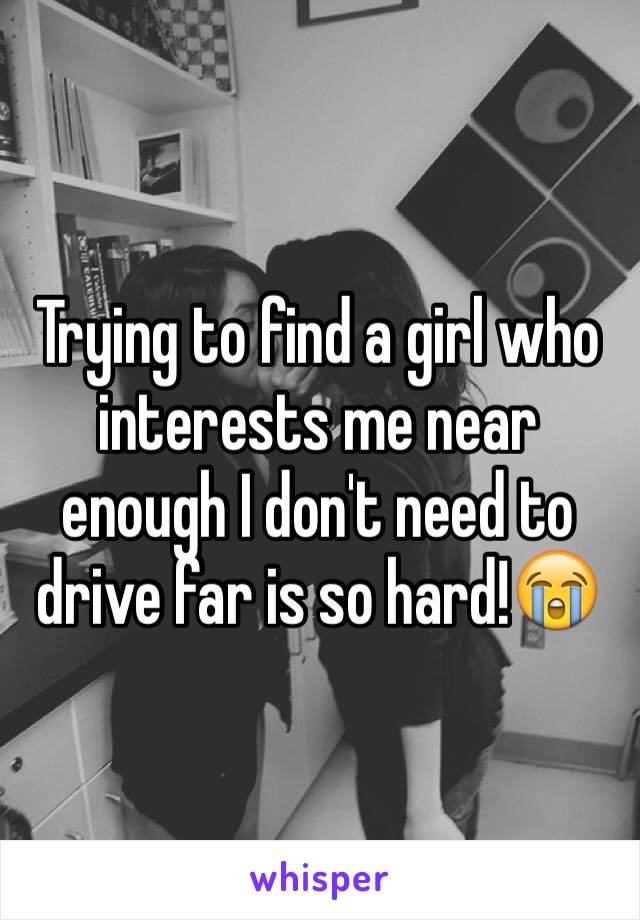 Trying to find a girl who interests me near enough I don't need to drive far is so hard!😭
