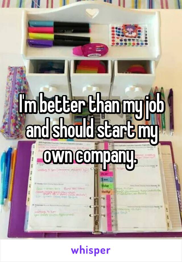I'm better than my job and should start my own company. 