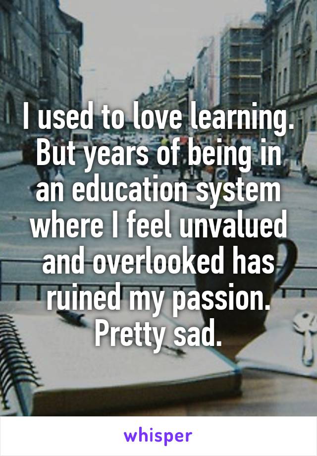 I used to love learning. But years of being in an education system where I feel unvalued and overlooked has ruined my passion. Pretty sad.