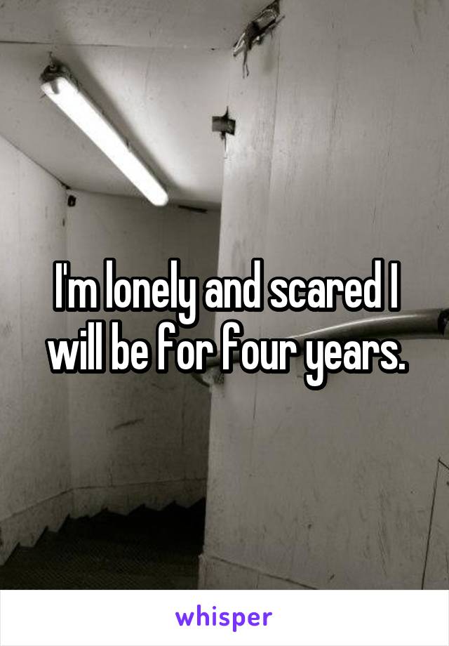 I'm lonely and scared I will be for four years.