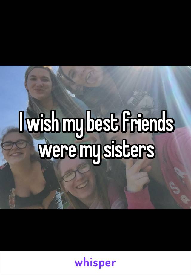 I wish my best friends were my sisters