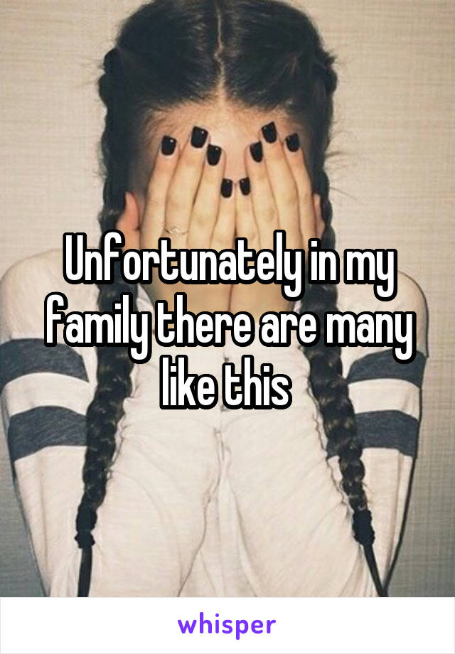 Unfortunately in my family there are many like this 