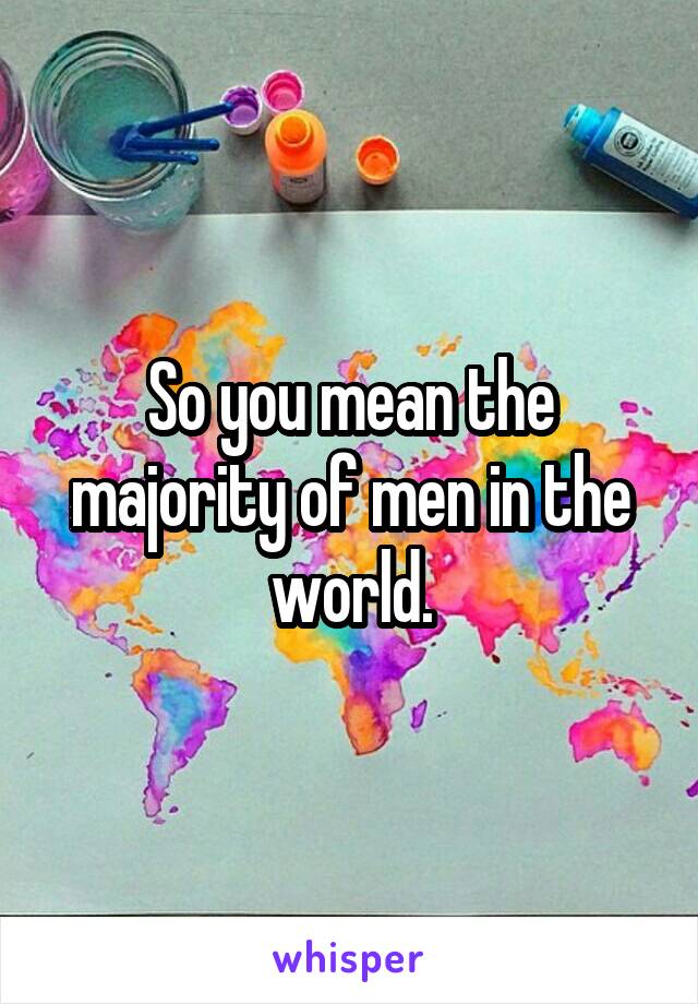 So you mean the majority of men in the world.