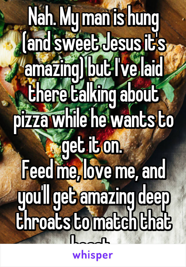 Nah. My man is hung (and sweet Jesus it's amazing) but I've laid there talking about pizza while he wants to get it on. 
Feed me, love me, and you'll get amazing deep throats to match that beast. 