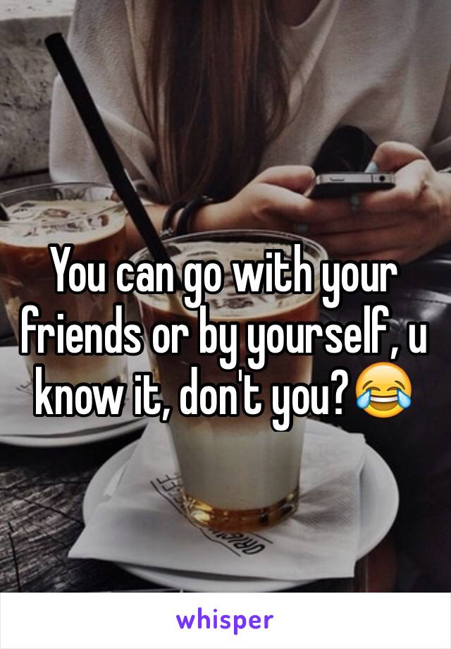 You can go with your friends or by yourself, u know it, don't you?😂