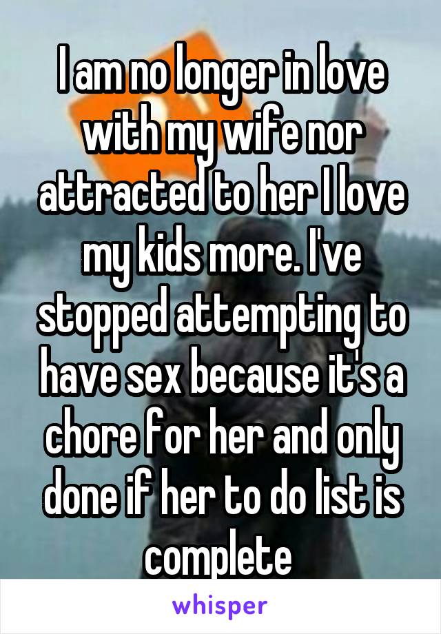 I am no longer in love with my wife nor attracted to her I love my kids more. I've stopped attempting to have sex because it's a chore for her and only done if her to do list is complete 