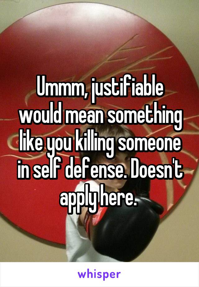 Ummm, justifiable would mean something like you killing someone in self defense. Doesn't apply here. 