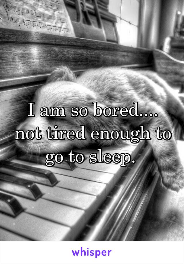 I am so bored.... not tired enough to go to sleep. 