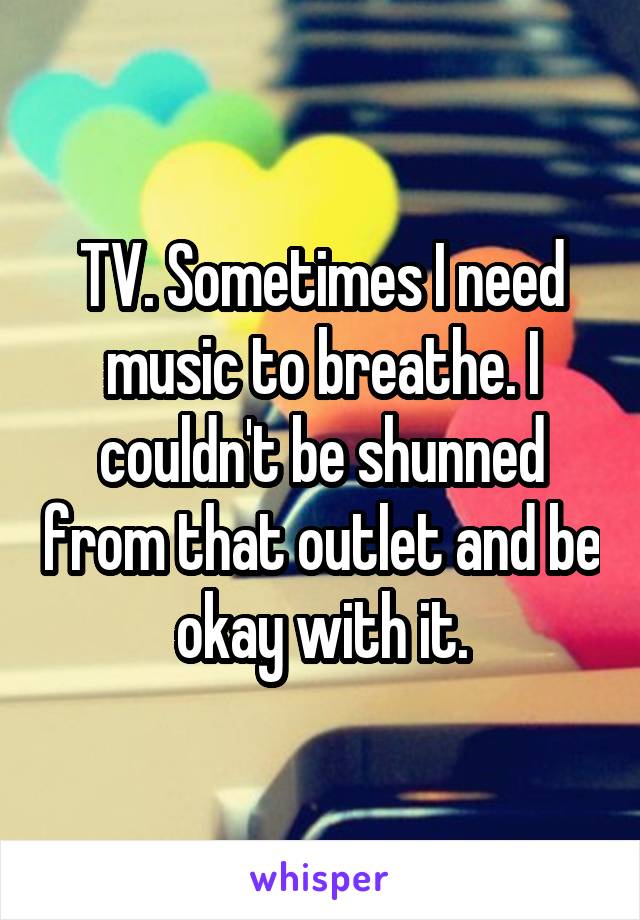 TV. Sometimes I need music to breathe. I couldn't be shunned from that outlet and be okay with it.