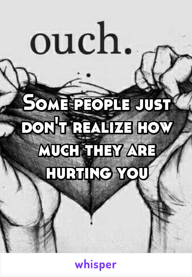 Some people just don't realize how much they are hurting you
