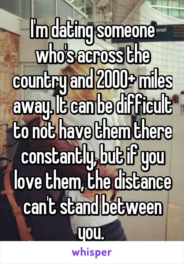 I'm dating someone who's across the country and 2000+ miles away. It can be difficult to not have them there constantly, but if you love them, the distance can't stand between you. 