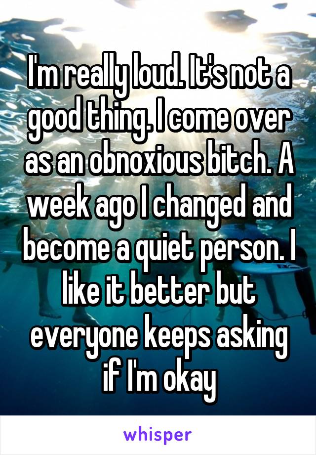 I'm really loud. It's not a good thing. I come over as an obnoxious bitch. A week ago I changed and become a quiet person. I like it better but everyone keeps asking if I'm okay