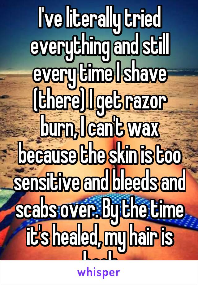 I've literally tried everything and still every time I shave (there) I get razor burn, I can't wax because the skin is too sensitive and bleeds and scabs over. By the time it's healed, my hair is back