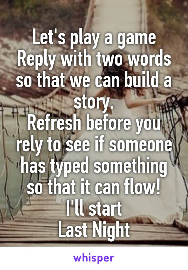 Let's play a game
Reply with two words so that we can build a story.
Refresh before you rely to see if someone has typed something so that it can flow!
I'll start
Last Night