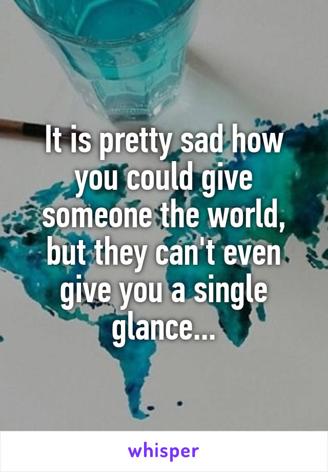 It is pretty sad how you could give someone the world, but they can't even give you a single glance...
