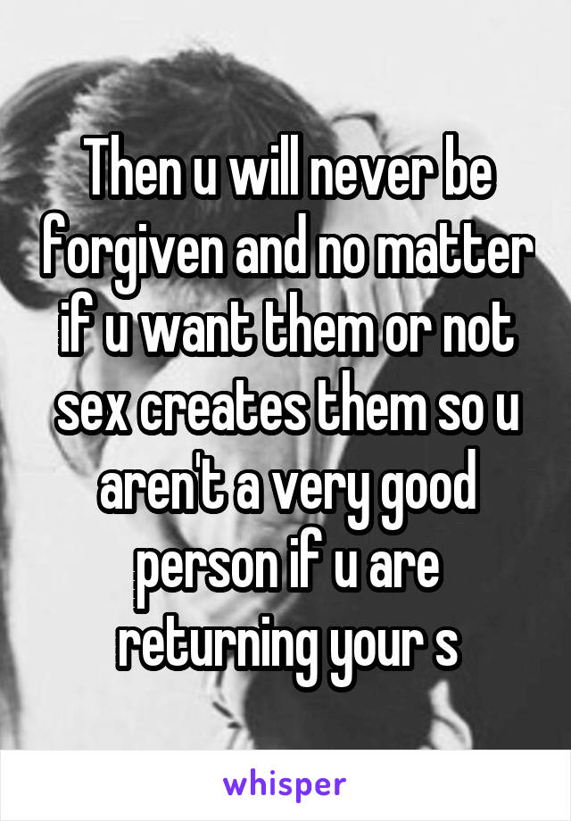 Then u will never be forgiven and no matter if u want them or not sex creates them so u aren't a very good person if u are returning your s