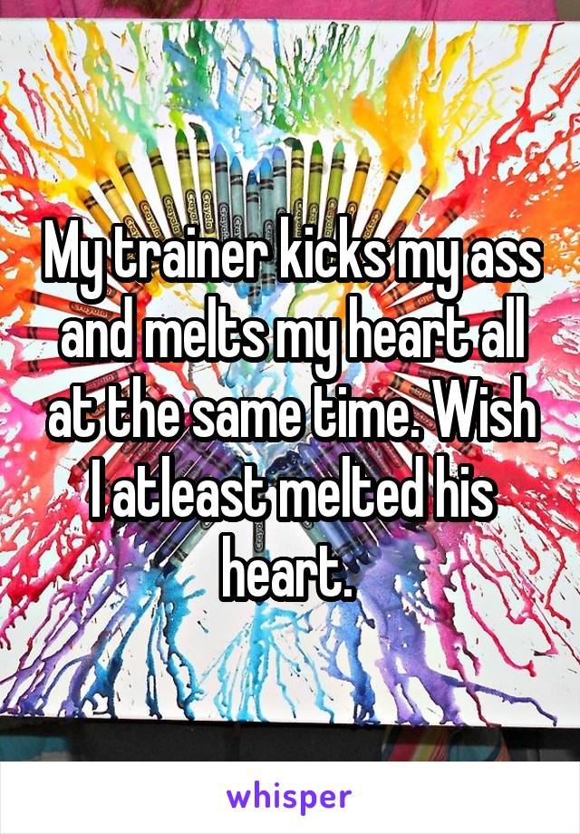 My trainer kicks my ass and melts my heart all at the same time. Wish I atleast melted his heart. 
