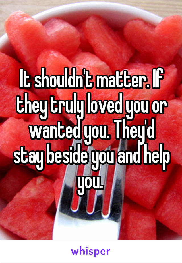 It shouldn't matter. If they truly loved you or wanted you. They'd stay beside you and help you. 