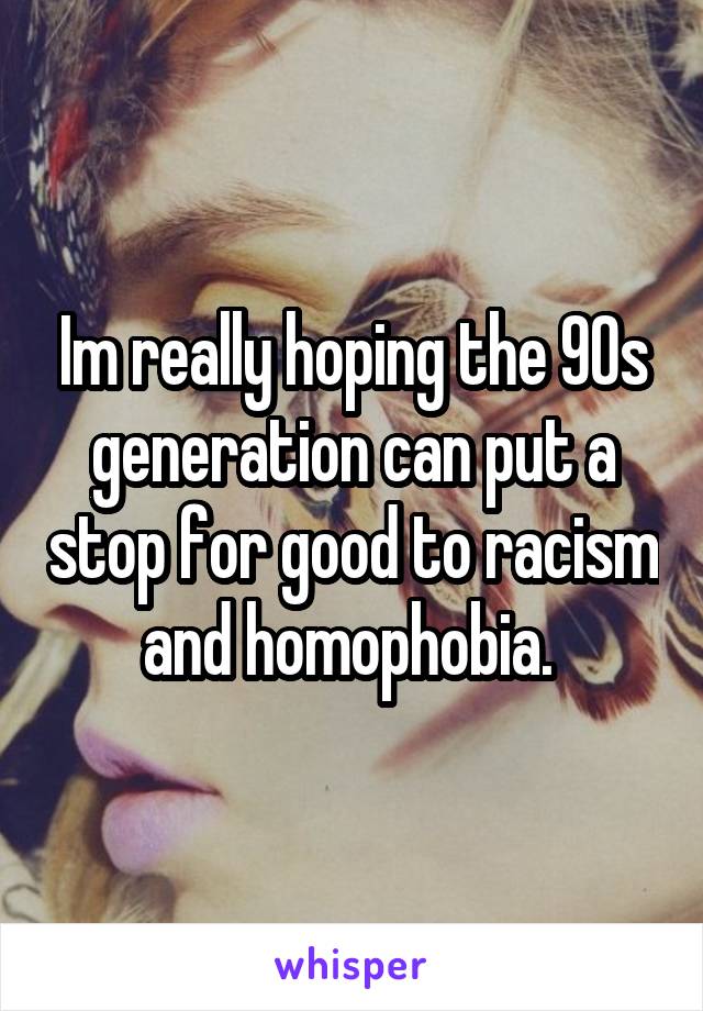 Im really hoping the 90s generation can put a stop for good to racism and homophobia. 