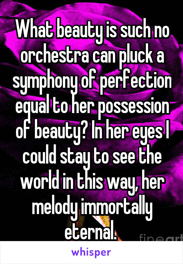 What beauty is such no orchestra can pluck a symphony of perfection equal to her possession of beauty? In her eyes I could stay to see the world in this way, her melody immortally eternal. 