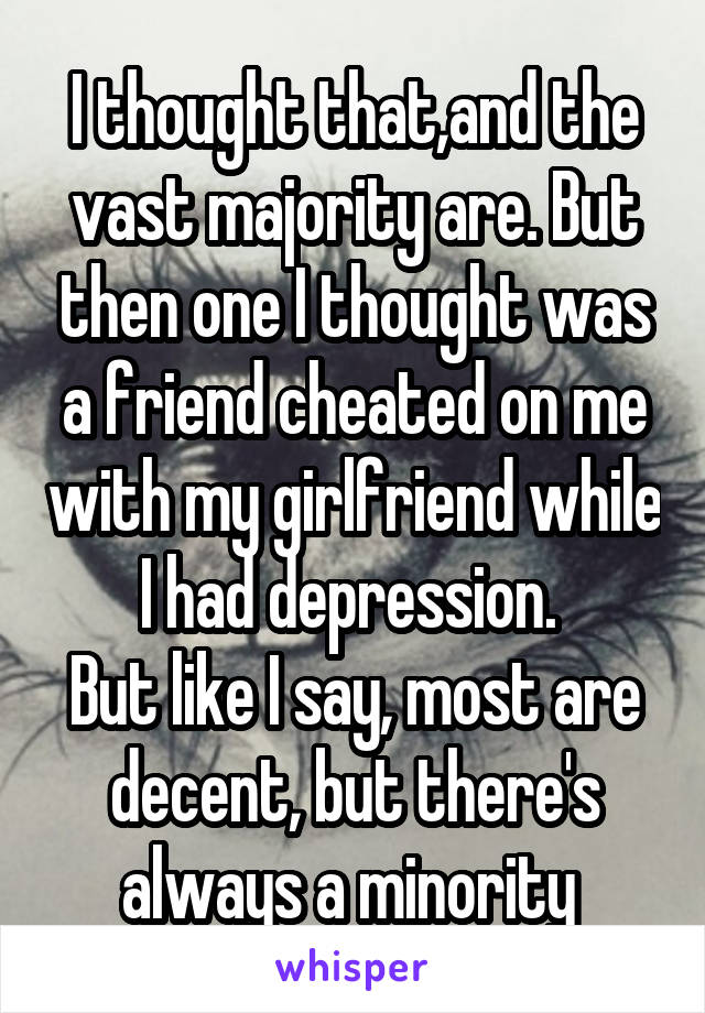 I thought that,and the vast majority are. But then one I thought was a friend cheated on me with my girlfriend while I had depression. 
But like I say, most are decent, but there's always a minority 