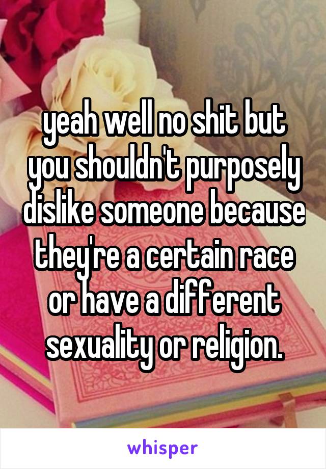 yeah well no shit but you shouldn't purposely dislike someone because they're a certain race or have a different sexuality or religion.