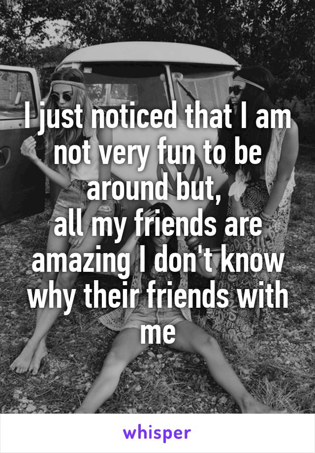 I just noticed that I am not very fun to be around but, 
all my friends are amazing I don't know why their friends with me
