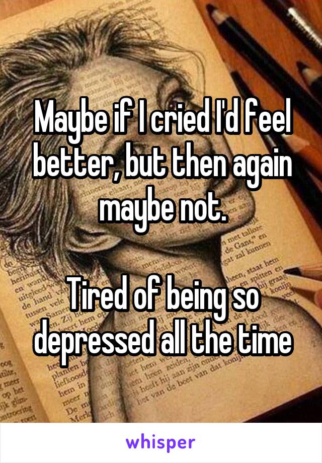 Maybe if I cried I'd feel better, but then again maybe not.

Tired of being so depressed all the time