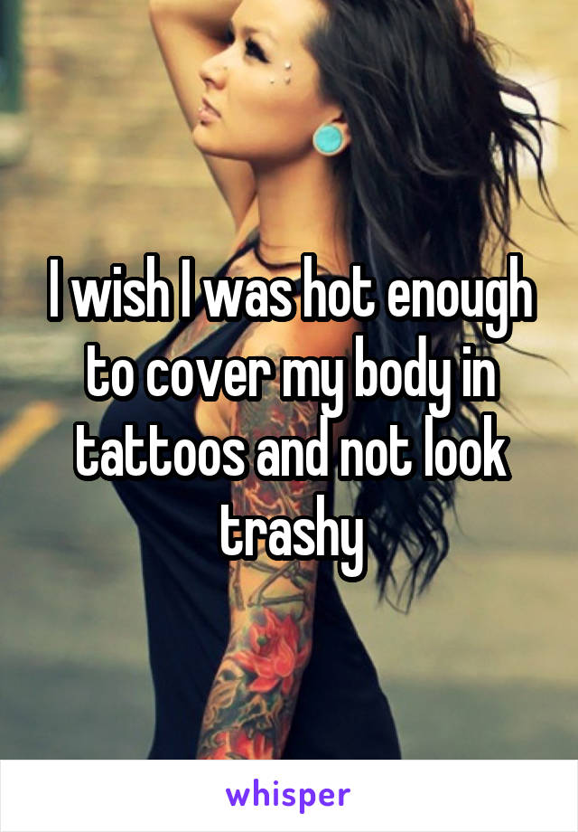 I wish I was hot enough to cover my body in tattoos and not look trashy