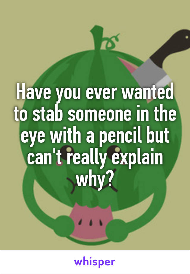 Have you ever wanted to stab someone in the eye with a pencil but can't really explain why?