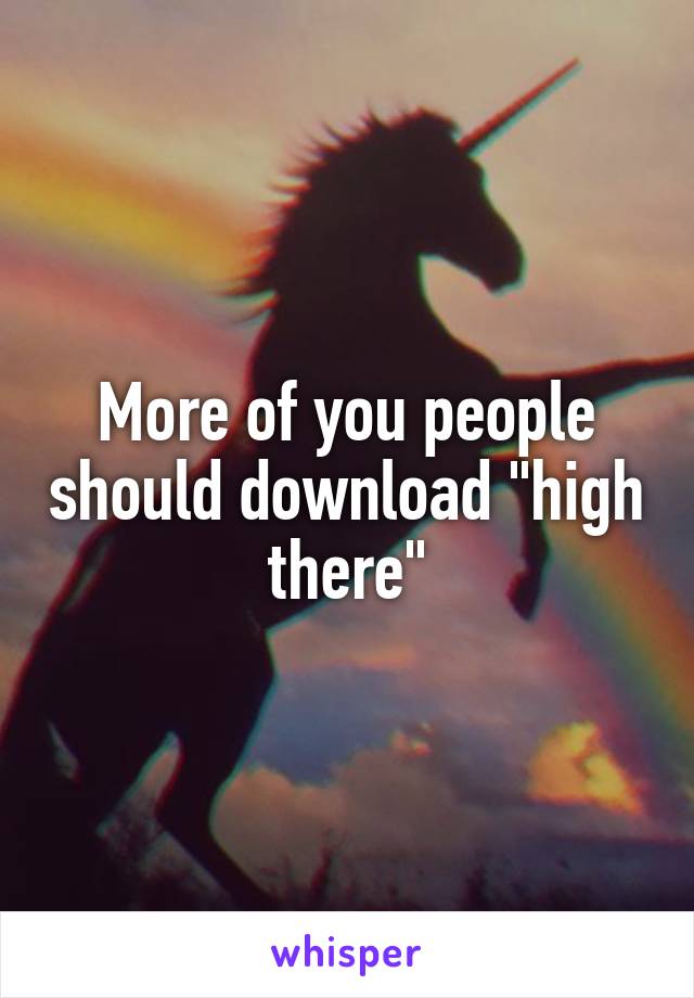 More of you people should download "high there"