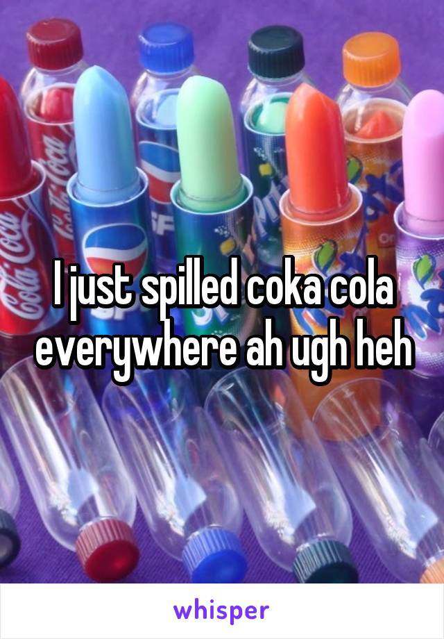I just spilled coka cola everywhere ah ugh heh