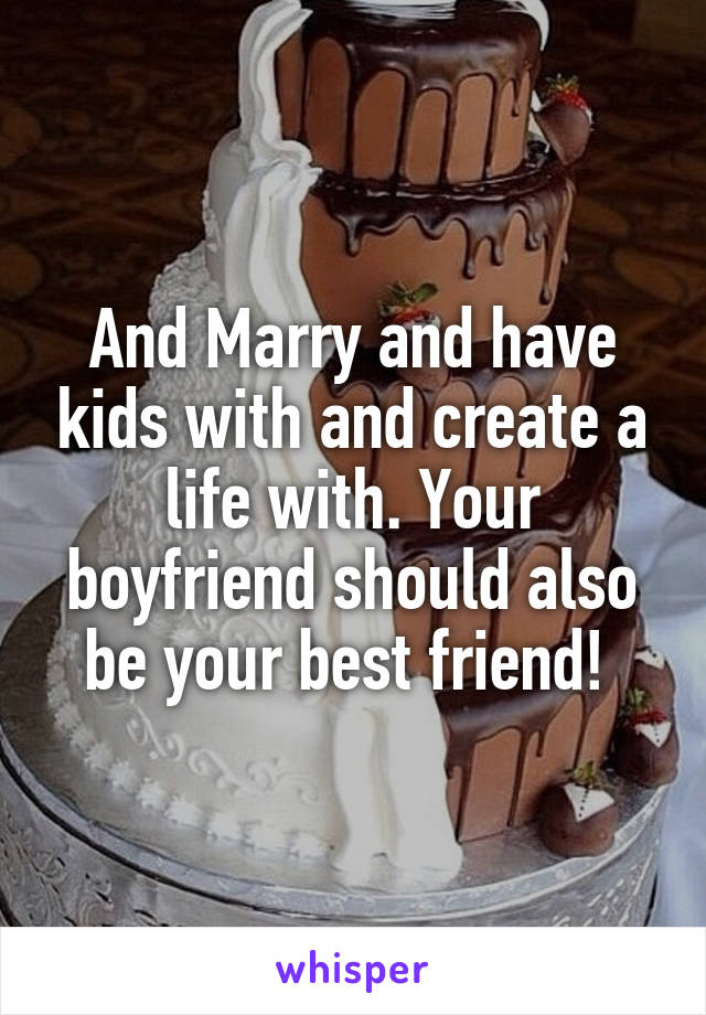 And Marry and have kids with and create a life with. Your boyfriend should also be your best friend! 