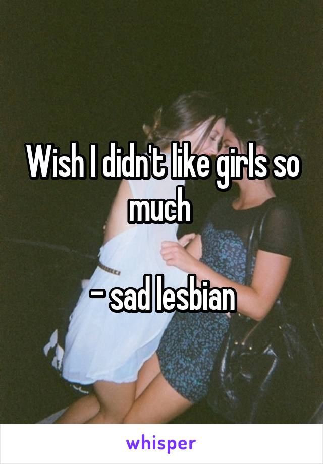 Wish I didn't like girls so much 

- sad lesbian