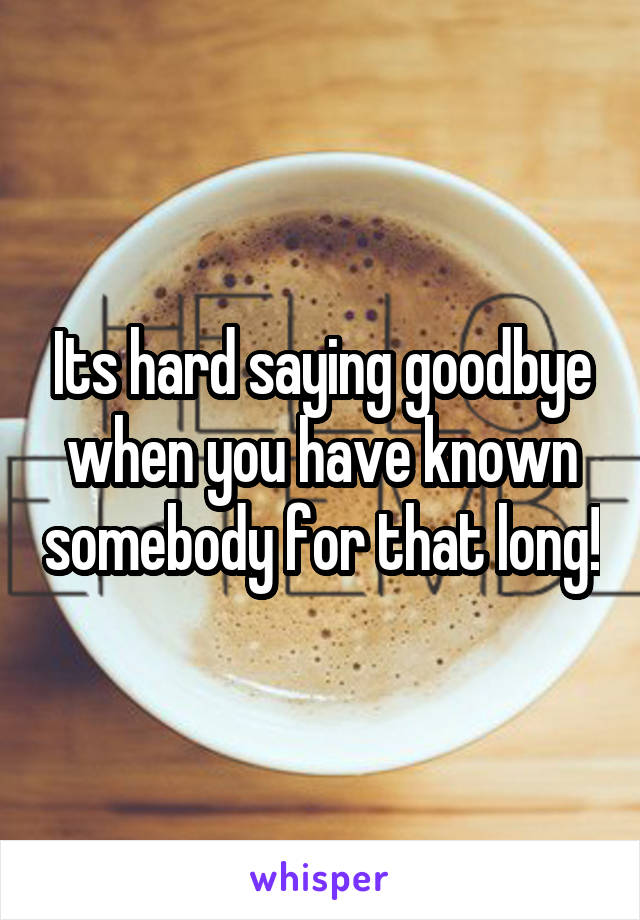 Its hard saying goodbye when you have known somebody for that long!
