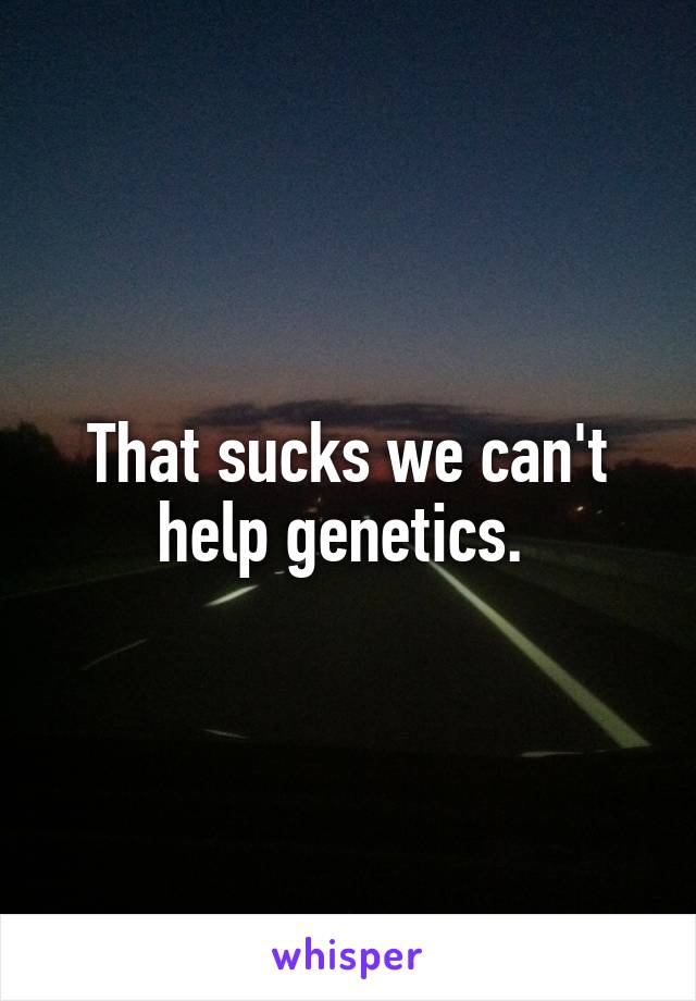 That sucks we can't help genetics. 