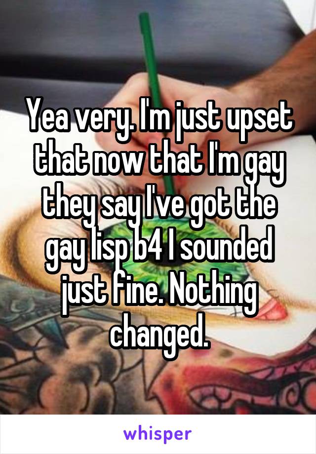 Yea very. I'm just upset that now that I'm gay they say I've got the gay lisp b4 I sounded just fine. Nothing changed.